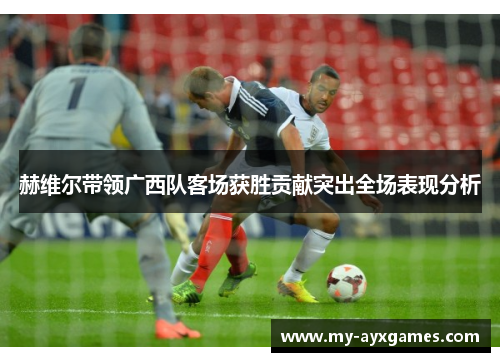赫维尔带领广西队客场获胜贡献突出全场表现分析