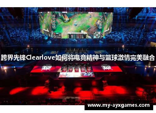 跨界先锋Clearlove如何将电竞精神与篮球激情完美融合