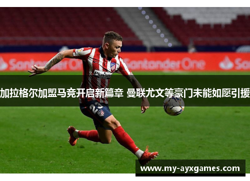 加拉格尔加盟马竞开启新篇章 曼联尤文等豪门未能如愿引援 加拉格尔加盟马竞开启新篇章 曼联尤文等豪门未能如愿引援