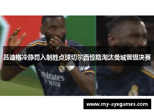 吕迪格冷静罚入制胜点球切尔西惊险淘汰曼城晋级决赛